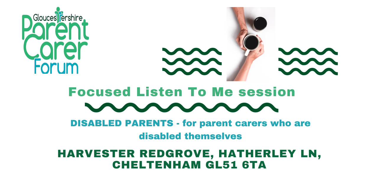 Gloucestershire Parent Carer Forum logo on the top left. Top right has 3 wiggle green lines underneath each other with a break in the middle. In this middle gap there are two coffee cups placed diagonally to each other with two arms from the top and bottom and the hands around the cup that is slightly lower. Under The title Focused Listen To Me session a green wiggly line and under this disabled parents - for those parent carers who are disabled or living with a long term health condition themselves and then the venue address.