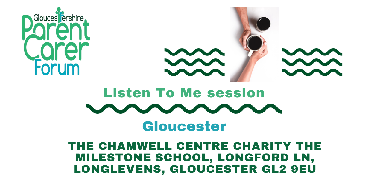 Gloucestershire Parent Carer Forum logo on the top left. Top right has 3 wiggle green lines underneath each other with a break in the middle. In this middle gap there are two coffee cups placed diagonally to each other with two arms from the top and bottom and the hands around the cup that is slightly lower. Under The title Listen To Me session a green wiggly line and under this the location and venue address.