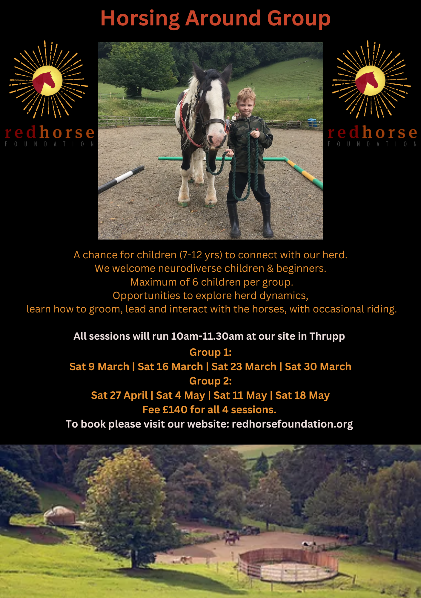 Poster for Horsing Around Events . Photo of a child and a horse. A chance for children to connect with our herd. We welcome neurodiverse children and beginner's. A maximum of 6 children per group. Opportunities to explore herd dynamics, learn how to groom, lead and interact with the horses. All sessions will run 10am-11.30am at our site in Thrupp. Group 1 Dates in March, Saturdays, 9th, 16th, 23rd and 30th. Groups 2 dates: Saturdays 27th of April, 4th of May, 11th of May and 18th of May. Fee is £140 for all 4 sessions. To book please visit our website: redhorsefoundation.org