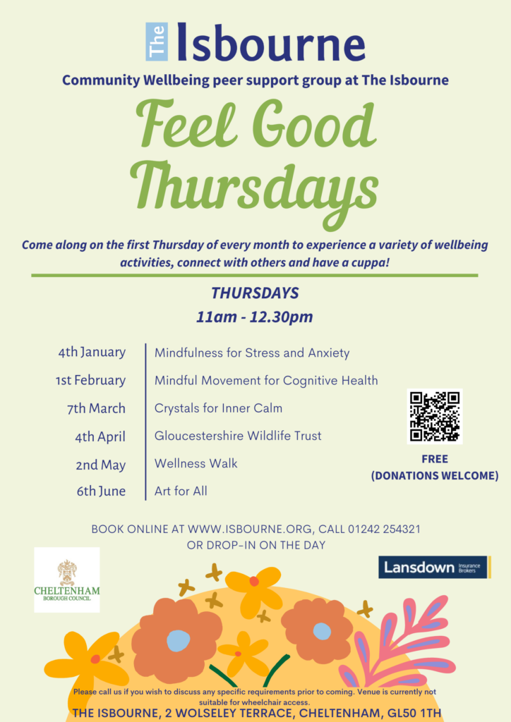 Feel Good Thursdays flyer. The flyer reads. Community Wellbeing peer support group at The Isbourne. Come along on the first Thursday of every month to experience a variety of wellbeing activities, connect with others and have a cuppa! Thursdays 11am - 12.30pm. 4th January - Mindfulness for Stress and Anxiety, 1st February - Mindful Movement for Cognitive Health, 7th March - Crystals for Inner Calm, 4th April - Gloucestershire Wildlife Trust, 2nd May - Wellness Walk, 6th June - Art for All. BOOK ONLINE AT WWW.ISBOURNE.ORG, CALL 01242 254321 OR DROP-IN ON THE DAY. Free (donations welcome). Please call us if you wish to discuss any specific requirements prior to coming. Venue is currently not suitable for wheelchair access. The Isbourne, 2 Wolseley Terrace, Cheltenham, GL50 1TH. 